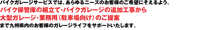 バイクガレージサービスでは、あらゆるニーズのお客様のご希望にそえるよう、
バイク保管庫の組立て・バイクガレージの追加工事から
大型ガレージ･業務用（駐車場向け）のご提案まで九州県内のお客様のガレージライフを
サポートいたします。 