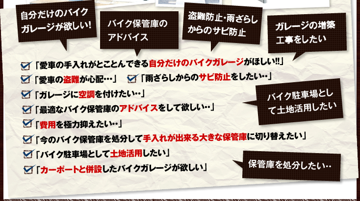 「愛車の手入れがとことんできる自分だけのバイクガレージがほしい！！」
｢愛車の盗難が心配・・・｣
｢雨ざらしからのサビ防止をしたい・・｣
｢ガレージに空調を付けたい・・｣
｢最適なバイク保管庫のアドバイスをして欲しい・・｣
｢費用を極力抑えたい・・｣
｢今のバイク保管庫を処分して手入れが出来る大きな保管庫に切り替えたい｣
｢バイク駐車場として土地活用したい｣
｢カーポートと併設したバイクガレージが欲しい｣